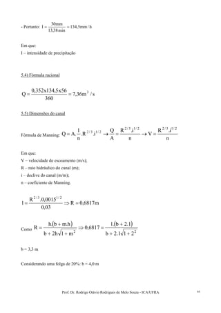 Prof. Dr. Rodrigo Otávio Rodrigues de Melo Souza - ICA/UFRA 95
- Portanto: h/mm5,134
min38,13
mm30
I ==
Em que:
I – intensidade de precipitação
5.4) Fórmula racional
s/m36,7
360
56x5,134x352,0
Q 3
==
5.5) Dimensões do canal
Fórmula de Manning:
n
i.R
V
n
i.R
A
Q
i.R.
n
1
.AQ
2/13/22/13/2
2/13/2
=→=→=
Em que:
V – velocidade de escoamento (m/s);
R – raio hidráulico do canal (m);
i – declive do canal (m/m);
n – coeficiente de Manning.
m6817,0R
03,0
0015,0.R
1
2/13/2
=⇒=
Como
( ) ( )
22
211.2b
1.2b.1
6817,0
m1h2b
h.mb.h
R
++
+
=⇒
++
+
=
b = 3,3 m
Considerando uma folga de 20%: b = 4,0 m
 