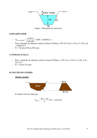 Prof. Dr. Rodrigo Otávio Rodrigues de Melo Souza - ICA/UFRA 96
Figura – Dimensões do extravasor.
6) DESARENADOR
- s/m0669,0005,0
400.86x3
5,051.16
Q 3
tolesvaziamen =+=
- Para a obtenção do diâmetro utiliza-se Hazen Willians c/ HF=6/2=3m; L=45 m, C=120, e Q
= 0,0669 m3
/s
- D = 164 mm (150 ou 200 mm)
7) TOMADA D’ÁGUA
- Para a obtenção do diâmetro utiliza-se Hazen Willians c/ HF=3m; L=50 m, C=150, e Q =
0,01 m3
/s
- D = 74 mm (75 mm)
8) VOLUME DO ATERRO
- Método expedito:
O volume total será dado por:
3
total m2,413.4187.
2
5,47,42
V =
+
=
1m
4m
2:1
0,25.h = 0,25m
187m2
4,5 m
42,7 m
 
