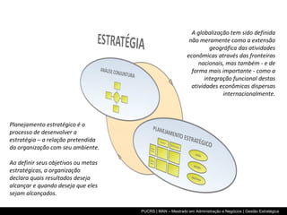 A globalização tem sido definida não meramente como a extensão geográfica das atividades econômicas através das fronteiras nacionais, mas também - e de forma mais importante - como a integração funcional destas atividades econômicas dispersas internacionalmente. Planejamento estratégico é o processo de desenvolver a estratégia – a relação pretendida da organização com seu ambiente. Ao definir seus objetivos ou metas estratégicas, a organização declara quais resultados deseja alcançar e quando deseja que eles sejam alcançados. 