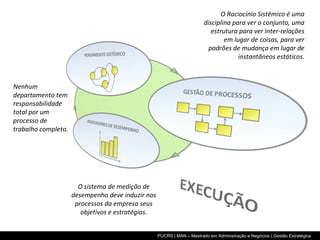 O Raciocínio Sistêmico é uma disciplina para ver o conjunto, uma estrutura para ver inter-relações em lugar de coisas, para ver padrões de mudança em lugar de instantâneos estáticos. Nenhum departamento tem responsabilidade total por um processo de trabalho completo. O sistema de medição de desempenho deve induzir nos processos da empresa seus objetivos e estratégias. 