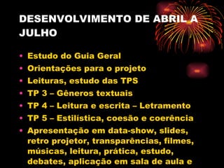 DESENVOLVIMENTO DE ABRIL A JULHO Estudo do Guia Geral Orientações para o projeto Leituras, estudo das TPS TP 3 – Gêneros textuais TP 4 – Leitura e escrita – Letramento TP 5 – Estilística, coesão e coerência Apresentação em data-show, slides, retro projetor, transparências, filmes, músicas, leitura, prática, estudo, debates, aplicação em sala de aula e produção escrita 