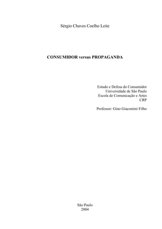 Sérgio Chaves Coelho Leite




CONSUMIDOR versus PROPAGANDA




                        Estudo e Defesa do Consumidor
                             Universidade de São Paulo
                        Escola de Comunicação e Artes
                                                  CRP

                        Professor: Gino Giacomini Filho




            São Paulo
              2004
 