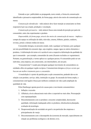 Entende-se por publicidade ou propaganda, neste estudo, a forma de comunicação
identificada e persuasiva empreendida, de forma paga, através dos meios de comunicação em
massa.
         Comunicação identificada – todo anúncio deve fazer menção ao anunciante ou fonte
responsável por sua criação, produção e veiculação.
         Comunicação persuasiva – todo anúncio busca uma tomada de posição por parte do
consumidor, entre elas experimentar o produto.
         Empreendida, de forma paga, através dos meios de comunicação de massa – implica a
compra de espaço ou utilização de rádio, televisão, cinema, folhetos, painéis, outdoors,
revistas, jornais e demais mídias de massa.
         Consumidor designa, no presente estudo, todo e qualquer ser humano, pois qualquer
um tem possibilidade de consumir algo, seja oxigênio, sangue, água ou outros elementos e
produtos. A delimitação do termo só é aceitável com a respectiva delimitação da qualidade do
que é consumido – por exemplo, consumidor de carne (ficaram excluídos os vegetarianos).
Portanto, na generalização, o termo aplica-se a qualquer pessoa. O consumidor pode ser um
indivíduo, uma empresa, um comerciante, um intermediário, até um país.
         “Consumerismo” é usado para designar qualquer movimento de consumidores ou
entidades afins em qualquer região ou época. Consumerismo designa as forças sociais que
buscam um melhor tratamento para o consumidor.
         A insatisfação é o ponto de partida para a ação consumerista, podendo dar-se em
relação a um produto, serviço, idéia, instituição ou grupo. Se encarado de forma ampla, o
consumerismo está ligado à busca por melhores condições de vida e pela ampliação da
qualidade de vida.
         Polia Hamburger aponta possíveis causas para o movimento consumerístico:
         1. Inflação e recessão.
         2. Afluência, níveis educacionais mais altos e expectativas mais altas. Preocupação
            com superpopulação.
         3. Descontentamento com os produtos: crescente complexidade, decrescente
            qualidade; informação inadequada sobre os produtos; obsolescência planejada;
            avaliação da tecnologia.
         4. Despersonalização da sociedade em geral e em particular das empresas e
            principalmente do varejo.
         5. Descontentamento com o desempenho da economia de mercado, especialmente em
            relação aos problemas ecológicos e de direitos civis.
 