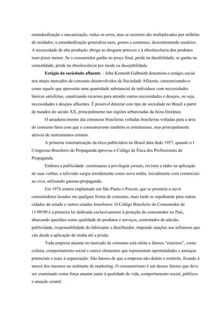 estandardização e mecanização, reduz os erros, mas se ocorrem são multiplicados por milhões
de unidades; a estandardização generaliza usos, gostos e costumes, descontentando usuários.
A necessidade de alta produção obriga ao desgaste precoce e à obsolescência dos produtos
num prazo menor. Se o consumidor ganha no preço final, perde na durabilidade; se ganha na
comodidade, perde na obsolescência por moda ou desejabilidade.
       Estágio da sociedade afluente – John Kenneth Galbraith denomina o estágio social
nos atuais mercados de consumo desenvolvidos de Sociedade Afluente, caracterizando-o
como aquele que apresenta uma quantidade substancial de indivíduos com necessidades
básicas satisfeitas, canalizando recursos para atender outras necessidades e desejos, ou seja,
necessidades e desejos afluentes. É possível detectar este tipo de sociedade no Brasil a partir
de meados do século XX, principalmente nas regiões urbanizadas da faixa litorânea.
       O amadurecimento das estruturas brasileiras voltadas brasileiras voltadas para a área
do consumo faria com que o consumerismo também se estruturasse, mas principalmente
através de instrumentos estatais.
       A primeira sistematização da ética publicitária no Brasil data dede 1957, quando o I
Congresso Brasileiro de Propaganda aprovou o Código de Ética dos Profissionais de
Propaganda.
       Embora a publicidade continuasse a privilegiar jornais, revistas e rádio na aplicação
de suas verbas, a televisão surgia timidamente como nova mídia, inicialmente com comerciais
ao vivo, utilizando garotas-propaganda.
       Em 1976 estaria implantado em São Paulo o Procon, que se prestaria a ouvir
consumidores lesados em qualquer forma de consumo, mais tarde se espalhando para outras
cidades do estado e outros estados brasileiros. O Código Brasileiro do Consumidor de
11/09/90 é a primeira lei dedicada exclusivamente à proteção do consumidor no País,
abarcando questões como qualidade de produtos e serviços, contratados de adesão,
publicidade, responsabilidade do fabricante e distribuidor, impondo sanções aos infratores que
vão desde a aplicação de multa até a prisão.
       Toda empresa atuante no mercado de consumo está afeita a fatores “externos”, como
cultura, comportamento social e outros elementos que representam oportunidades e ameaças
potenciais e reais à organização. São fatores de que a empresa não detém o controle, ficando à
mercê dos mesmos no ambiente de marketing. O consumerismo é um desses fatores que deve
ser examinado como força atuante junto à qualidade de vida, comportamento social, públicos
e atuação estatal.
 