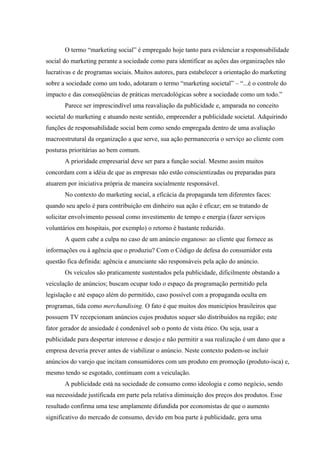 O termo “marketing social” é empregado hoje tanto para evidenciar a responsabilidade
social do marketing perante a sociedade como para identificar as ações das organizações não
lucrativas e de programas sociais. Muitos autores, para estabelecer a orientação do marketing
sobre a sociedade como um todo, adotaram o termo “marketing societal” – “...é o controle do
impacto e das conseqüências de práticas mercadológicas sobre a sociedade como um todo.”
       Parece ser imprescindível uma reavaliação da publicidade e, amparada no conceito
societal do marketing e atuando neste sentido, empreender a publicidade societal. Adquirindo
funções de responsabilidade social bem como sendo empregada dentro de uma avaliação
macroestrutural da organização a que serve, sua ação permaneceria o serviço ao cliente com
posturas prioritárias ao bem comum.
       A prioridade empresarial deve ser para a função social. Mesmo assim muitos
concordam com a idéia de que as empresas não estão conscientizadas ou preparadas para
atuarem por iniciativa própria de maneira socialmente responsável.
       No contexto do marketing social, a eficácia da propaganda tem diferentes faces:
quando seu apelo é para contribuição em dinheiro sua ação é eficaz; em se tratando de
solicitar envolvimento pessoal como investimento de tempo e energia (fazer serviços
voluntários em hospitais, por exemplo) o retorno é bastante reduzido.
       A quem cabe a culpa no caso de um anúncio enganoso: ao cliente que fornece as
informações ou à agência que o produziu? Com o Código de defesa do consumidor esta
questão fica definida: agência e anunciante são responsáveis pela ação do anúncio.
       Os veículos são praticamente sustentados pela publicidade, dificilmente obstando a
veiculação de anúncios; buscam ocupar todo o espaço da programação permitido pela
legislação e até espaço além do permitido, caso possível com a propaganda oculta em
programas, tida como merchandising. O fato é que muitos dos municípios brasileiros que
possuem TV recepcionam anúncios cujos produtos sequer são distribuídos na região; este
fator gerador de ansiedade é condenável sob o ponto de vista ético. Ou seja, usar a
publicidade para despertar interesse e desejo e não permitir a sua realização é um dano que a
empresa deveria prever antes de viabilizar o anúncio. Neste contexto podem-se incluir
anúncios do varejo que incitam consumidores com um produto em promoção (produto-isca) e,
mesmo tendo se esgotado, continuam com a veiculação.
       A publicidade está na sociedade de consumo como ideologia e como negócio, sendo
sua necessidade justificada em parte pela relativa diminuição dos preços dos produtos. Esse
resultado confirma uma tese amplamente difundida por economistas de que o aumento
significativo do mercado de consumo, devido em boa parte à publicidade, gera uma
 