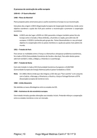 Página | 10 Hugo Miguel Medinas Carril nº 18 11º D
O processo de construção da união europeia
1939-45 – 2º Guerra Mundial
1948 – Plano de Marshall
Plano proposto pelos americanos para o auxílio económico à Europa na sua reconstrução.
Este plano deu origem à OECE (Organização Europeia de Cooperação Económica), tendo como
objetivo coordenar a ajuda dos EUA para acelerar a reconstrução e promover a cooperação
económica.
Nota: A OECE veio dar lugar a OCDE em 1961 passando a integrar também países fora da
Europa como o Canadá; a Nova Zelândia, a Austrália e o Japão, para além dos 30
europeus. A OCDE é conhecida pelo grupo dos Países Desenvolvidos e o seu principal
objetivo é a cooperação entre os países membros e a ajuda aos países mais pobres do
mundo.
1951 – Tratado de Paris
Para vencer as rivalidades entre a França e a Alemanha e ultrapassar problemas económicos,
foi criada a CECA (Comunidades Económica do Carvão e doo Aço). Para além destes países
aderiram também a Itália, a Bélgica, a Holanda e o Luxemburgo.
1957 – Tratado de Roma
Com este tratado é criada a CEE (Comunidade Económica Europeia) e a EURATOM
(Comunidade Europeia de Energia Atómica) pelos 6 países fundadores a CECA.
Nota: Em 1960 o Reino Unido que não integrou a CEE não quis “ficar sozinho” e em conjunto
com a Suécia, a Noruega, a Dinamarca, a Áustria, a Suíça e Portugal formam a EFTA
(Associação europeia de Comércio Livre.
1968 – União Aduaneira
São abolidas as taxas alfandegárias entre os estados da CEE.
1986 – Assinatura do ato económico europeu
Este tratado introduz grandes alterações aos tratados iniciais. Pretende reforçar a cooperação
entre os estados membros e criar um mercado.
 