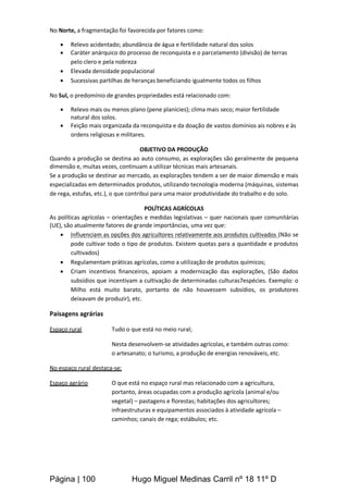 Página | 100 Hugo Miguel Medinas Carril nº 18 11º D
No Norte, a fragmentação foi favorecida por fatores como:
 Relevo acidentado; abundância de água e fertilidade natural dos solos
 Caráter anárquico do processo de reconquista e o parcelamento (divisão) de terras
pelo clero e pela nobreza
 Elevada densidade populacional
 Sucessivas partilhas de heranças beneficiando igualmente todos os filhos
No Sul, o predomínio de grandes propriedades está relacionado com:
 Relevo mais ou menos plano (pene planícies); clima mais seco; maior fertilidade
natural dos solos.
 Feição mais organizada da reconquista e da doação de vastos domínios ais nobres e às
ordens religiosas e militares.
OBJETIVO DA PRODUÇÃO
Quando a produção se destina ao auto consumo, as explorações são geralmente de pequena
dimensão e, muitas vezes, continuam a utilizar técnicas mais artesanais.
Se a produção se destinar ao mercado, as explorações tendem a ser de maior dimensão e mais
especializadas em determinados produtos, utilizando tecnologia moderna (máquinas, sistemas
de rega, estufas, etc.), o que contribui para uma maior produtividade do trabalho e do solo.
POLÍTICAS AGRÍCOLAS
As políticas agrícolas – orientações e medidas legislativas – quer nacionais quer comunitárias
(UE), são atualmente fatores de grande importâncias, uma vez que:
 Influenciam as opções dos agricultores relativamente aos produtos cultivados (Não se
pode cultivar todo o tipo de produtos. Existem quotas para a quantidade e produtos
cultivados)
 Regulamentam práticas agrícolas, como a utilização de produtos químicos;
 Criam incentivos financeiros, apoiam a modernização das explorações, (São dados
subsídios que incentivam a cultivação de determinadas culturas7espécies. Exemplo: o
Milho está muito barato, portanto de não houvessem subsídios, os produtores
deixavam de produzir), etc.
Paisagens agrárias
Espaço rural Tudo o que está no meio rural;
Nesta desenvolvem-se atividades agrícolas, e também outras como:
o artesanato; o turismo, a produção de energias renováveis, etc.
No espaço rural destaca-se:
Espaço agrário O que está no espaço rural mas relacionado com a agricultura,
portanto, áreas ocupadas com a produção agrícola (animal e/ou
vegetal) – pastagens e florestas; habitações dos agricultores;
infraestruturas e equipamentos associados à atividade agrícola –
caminhos; canais de rega; estábulos; etc.
 