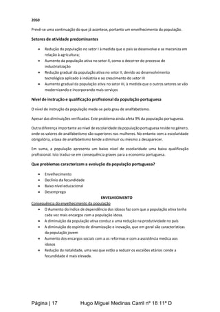 Página | 17 Hugo Miguel Medinas Carril nº 18 11º D
2050
Prevê-se uma continuação do que já acontece, portanto um envelhecimento da população.
Setores de atividade predominantes
 Redução da população no setor I à medida que o país se desenvolve e se mecaniza em
relação à agricultura;
 Aumento da população ativa no setor II, como o decorrer do processo de
industrialização
 Redução gradual da população ativa no setor II, devido ao desenvolvimento
tecnológico aplicado à indústria e ao crescimento do setor III
 Aumento gradual da população ativa no setor III, à medida que o outros setores se vão
modernizando e incorporando mais serviços
Nível de instrução e qualificação profissional da população portuguesa
O nível de instrução da população mede-se pelo grau de analfabetismo.
Apesar das diminuições verificadas. Este problema ainda afeta 9% da população portuguesa.
Outra diferença importante ao nível de escolaridade da população portuguesa reside no género,
onde os valores de analfabetismo são superiores nas mulheres. No entanto com a escolaridade
obrigatória, a taxa de analfabetismo tende a diminuir ou mesmo a desaparecer.
Em suma, a população apresenta um baixo nível de escolaridade uma baixa qualificação
profissional. Isto traduz-se em consequência graves para a economia portuguesa.
Que problemas caracterizam a evolução da população portuguesa?
 Envelhecimento
 Declínio da fecundidade
 Baixo nível educacional
 Desemprego
ENVELHECIMENTO
Consequência do envelhecimento da população
 O Aumento do índice de dependência dos idosos faz com que a população ativa tenha
cada vez mais encargos com a população idosa.
 A diminuição da população ativa conduz a uma redução na produtividade no país
 A diminuição do espirito de dinamização e inovação, que em geral são características
da população jovem
 Aumento dos encargos sociais com a as reformas e com a assistência medica aos
idosos
 Redução da natalidade, uma vez que estão a reduzir os escalões etários conde a
fecundidade é mais elevada.
 