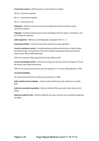Página | 20 Hugo Miguel Medinas Carril nº 18 11º D
Crescimento natural – Diferença entre os nascimentos e os óbitos.
CN ≥ 0 - crescimento positivo
CN ≤ 0 - crescimentos negativo
CN = 0 – crescimento nulo
Emigração – Saída de +pessoas de um país estrangeiro por motivos naturais, sociais,
económicos, político…
Imigração - Entrada de pessoas para um país estrangeiro de forma legal ou clandestina, mas
com fixação de residência.
Saldo migratório – Diferença entre Emigração e Imigração ( SM = E – I)
Crescimento efetivo – Soma do crescimento natural com saldo migratório
Taxa de crescimento natural – Variação populacional observada durante um determinado
período de tempo, normalmente um ano civil referido à população média desse período
(expressa por 100 ou 1000 habitantes)
TCN=Cres.natural+Saldo migratórioPo.Totalx 1000 ou 100
Taxa de mortalidade infantil – Número de crianças que morrem antes de atingirem o 1º ano
de vida por cada a1000 nascimentos.
TMI=Nº de crianças que morrem antes de atingirem o 1º ano de vidanatalidade x 1000
Taxa de fecundidade
TF=Nascimentos2aTotal de mulheres dos1549anos x 1000
Índice sintético de fecundidade – número médio de filhos que cada mulher tem na idade
fértil.
Índice de renovação de gerações – Número médio de filhos que cada mulher devia ter (2,1
filhos)
Esperança média de vida – Número médio de anos que o Homem vive num determinado país
ou região.
 