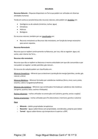 Página | 30 Hugo Miguel Medinas Carril nº 18 11º D
RECURSOS
Recursos Naturais – Riquezas disponíveis na Terra que podem ser utilizadas em diversas
atividades humanas
Tendo em conta as características dos recursos naturais, este podem ser divididos em:
 Geológicos ou do subsolo (minérios; rochas; água)
 Climáticos
 Hídricos
 Biológicos
Os recursos naturais, também por ser classificados em:
 Recursos renováveis ou Recursos não-renováveis, em função do tempo necessário
para serem repostos.
Recursos Renováveis
Recursos que se repõem continuamente na Natureza, por isso, não se esgotam: água; sol;
vento; calor interior da Terra…
Recursos não-renováveis
Recursos que não se repõem na Natureza à mesma velocidade com que são consumidos e por
isso podem-se esgotar: carvão; petróleo; gás natural…
Os recursos do subsolo podem ser classificados em:
Minerais Energéticos – Minerais que se destinam à produção de energia (petróleo; carvão; gás
natural; urânio)
Minerais Metálicos – Minerais formados por substâncias metálicas (ferro; zinco; ouro; prata;
estanho; cobre e tungsténio/volfrâmio)
Minerais não metálicos – Minerais cuja constituição é formada por substância não metálicas
(sal gema; quartzo; talco; caulino e feldspato)
Rochas industriais – rochas utilizadas na construção civil (calcário; granito; areias e argilas)
Rochas ornamentais – rochas utilizadas para fins decorativos ( mármore; granito e calcário)
Água
o Minerais – detêm propriedades terapêuticas
o Nascente – águas subterrâneas com propriedade, consideradas, próprias para beber
o Termal – águas subterrâneas cuja temperatura é superior a 20ºC
 
