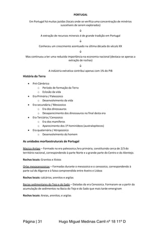 Página | 31 Hugo Miguel Medinas Carril nº 18 11º D
PORTUGAL
Em Portugal há muitas jazidas (locais onde se verifica uma concentração de minérios
suscetíveis de serem explorados)
↓
A extração de recursos minerais é de grande tradição em Portugal
↓
Conheceu um crescimento acentuado na última década do século XX
↓
Mas continuou a ter uma reduzida importância na economia nacional (destaca-se apenas a
extração de rochas)
↓
A indústria extrativa contribui apenas com 1% do PIB
História da Terra
 Pré-Câmbrico
o Período de formação da Terra
o Eclosão da vida
 Era Primária / Paleozoico
o Desenvolvimento da vida
 Era secundária / Mesozoico
o Era dos dinossauros
o Desaparecimento dos dinossauros no final desta era
 Era Terciária / Cenozoico
o Era dos mamíferos
o Aparecimento dos 1º hominídeos (australopitecos)
 Era quaternária / Atropozoico
o Desenvolvimento do homem
As unidades morfoestruturais de Portugal
Maciço Antigo – Formado na era paleozoica /era primária, constituindo cerca de 2/3 do
território nacional, correspondendo à parte Norte e a grande parte do Centro e do Alentejo.
Rochas locais: Granitos e Xistos
Orlas mesocenozoicas – Formadas durante o mesozoico e o cenozoico, correspondendo à
parte sul do Algarve e à faixa compreendida entre Aveiro e Lisboa
Rochas locais: calcários; arenitos e argilas
Bacias sedimentares do Tejo e do Sado – Datadas da era Cenozoica. Formaram-se a partir da
acumulação de sedimentos na Bacia do Tejo e do Sado que mais tarde emergiram
Rochas locais: Areias, arenitos; e argilas
 