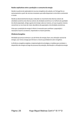 Página | 38 Hugo Miguel Medinas Carril nº 18 11º D
Razões explicativas entre a produção e o consumo de energia
Devido à ausência de exploração de recursos energéticos do subsolo, em Portugal faz-se
exclusivamente a partir de recursos renováveis que estão disponíveis no território continental
e insular.
Devido ao desenvolvimento do país, traduzido no crescimento dos diversos setores de
atividade económica dos diversos setores de atividade económica e na melhoria da qualidade
de vida da população, obriga a gastos de energia cada vez maiores, em que os gastos maiores
concentram-se nos locais de maior abundância de população e de atividades económicas.
Visto que a produção de energia é inferior à necessária para satisfazer a população é
necessário recorrer ao exterior, importando na maioria petróleo.
Eficiência Energética
Atividade que procura otimizar o uso de fontes de energia; fazer uma utilização racional da
energia; usar menos energia para fornecer a mesma quantidade de valor energético.
A eficiência energética engloba a implementação de estratégias e medidas para combater o
desperdício de energia ao longo do processo de produção, distribuição e utilização da energia
 