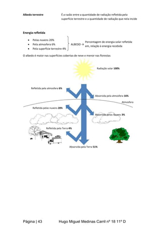Página | 43 Hugo Miguel Medinas Carril nº 18 11º D
Albedo terrestre É a razão entre a quantidade de radiação refletida pela
superfície terrestre e a quantidade de radiação que nela incide
Energia refletida
 Pelas nuvens 20%
 Pela atmosfera 6% ALBEDO →
 Pela superfície terrestre 4%
O albedo é maior nas superfícies cobertas de neve e menor nas florestas
Atmosfera
Absorvida pela atmosfera 16%
Absorvida pelas nuvens 3%
Refletida pela Terra 4%
Refletida pelas nuvens 20%
Refletida pela atmosfera 6%
Radiação solar 100%
Absorvida pela Terra 51%
Percentagem de energia solar refletida
em, relação à energia recebida
 