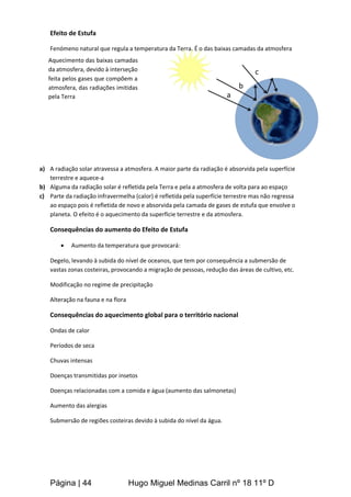 Página | 44 Hugo Miguel Medinas Carril nº 18 11º D
Efeito de Estufa
Fenómeno natural que regula a temperatura da Terra. É o das baixas camadas da atmosfera
a) A radiação solar atravessa a atmosfera. A maior parte da radiação é absorvida pela superfície
terrestre e aquece-a
b) Alguma da radiação solar é refletida pela Terra e pela a atmosfera de volta para ao espaço
c) Parte da radiação infravermelha (calor) é refletida pela superfície terrestre mas não regressa
ao espaço pois é refletida de novo e absorvida pela camada de gases de estufa que envolve o
planeta. O efeito é o aquecimento da superfície terrestre e da atmosfera.
Consequências do aumento do Efeito de Estufa
 Aumento da temperatura que provocará:
Degelo, levando à subida do nível de oceanos, que tem por consequência a submersão de
vastas zonas costeiras, provocando a migração de pessoas, redução das áreas de cultivo, etc.
Modificação no regime de precipitação
Alteração na fauna e na flora
Consequências do aquecimento global para o território nacional
Ondas de calor
Períodos de seca
Chuvas intensas
Doenças transmitidas por insetos
Doenças relacionadas com a comida e água (aumento das salmonetas)
Aumento das alergias
Submersão de regiões costeiras devido à subida do nível da água.
Aquecimento das baixas camadas
da atmosfera, devido à interseção
feita pelos gases que compõem a
atmosfera, das radiações imitidas
pela Terra a
b
c
 