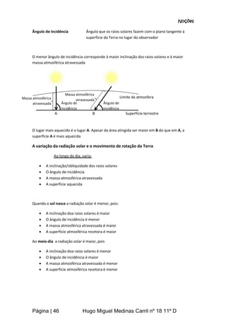 Página | 46 Hugo Miguel Medinas Carril nº 18 11º D
Noções
Ângulo de Incidência Ângulo que os raios solares fazem com o plano tangente à
superfície da Terra no lugar do observador
O menor ângulo de incidência corresponde à maior inclinação dos raios solares e à maior
massa atmosférica atravessada
O lugar mais aquecido é o lugar A. Apesar da área atingida ser maior em B do que em A, a
superfície A é mais aquecida
A variação da radiação solar e o movimento de rotação da Terra
Ao longo do dia, varia:
 A inclinação/obliquidade dos raios solares
 O ângulo de incidência
 A massa atmosférica atravessada
 A superfície aquecida
Quando o sol nasce a radiação solar é menor, pois:
 A inclinação doa raios solares é maior
 O ângulo de incidência é menor
 A massa atmosférica atravessada é maior
 A superfície atmosférica recetora é maior
Ao meio-dia a radiação solar é maior, pois
 A inclinação doa raios solares é menor
 O ângulo de incidência é maior
 A massa atmosférica atravessada é menor
 A superfície atmosférica recetora é menor
Massa atmosférica
atravessada
Massa atmosférica
atravessada
Superfície terrestre
Limite da atmosfera
A B
Ângulo de
incidência
Ângulo de
incidência
 