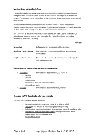 Página | 48 Hugo Miguel Medinas Carril nº 18 11º D
Movimento de translação da Terra
Portugal, localizado entre os 32º e os 42 do hemisfério norte recebe maior quantidade de
energia solar no solstício de junho, quando se inicia o verão. Nesta época, os raios solares
atingem Portugal com menor inclinação e os dias têm maior duração, por isso a temperatura é
mais elevada.
No solstício de dezembro, quando se inicia o inverno o sol está a incidir no trópico de
Capricórnio pelo que, no território português, a inclinação dos raios solares é maior, a duração
do dia é menor e em consequência disso as temperaturas são mais baixas.
Nos Equinócios os dias têm a mesma duração das noites em todo o globo. Nesta altura, a
radiação solar incide na vertical sobre o equador. Em Portugal têm inicio as estações
intermédias (primavera e outono)
Noções
Isotérmicas Linhas que unem pontos de igual temperatura.
Amplitude Térmica Diurna Diferença entre a temperatura máxima e a temperatura
mínima do dia
Amplitude Térmica Anual Diferença entre a temperatura mais quente e a temperatura
mais baixa de um mês
Distribuição das temperaturas em Portugal Continental
 No inverno É mais notório o contraste NE/SE, devido a:
o Latitude
o Altitude
o Nebulosidade
o Proximidade do mar ou continentalidade
o Disposição do relevo
 No verão É mais notório o contraste litoral/interior
Contraste NW/SE da radiação solar e da insolação
Este contraste resulta de fatores, tais como:
o Latitude (menor latitude → maior insolação e radiação solar)
o Altitude (maior altitude → maior insolação e radiação solar)
o Nebulosidade (menor nebulosidade → menor maior insolação e radiação solar
o Proximidade do mar ou continentalidade (maior proximidade = maior
nebulosidade → menor radiação solar
o Disposição do relevo
 