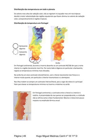 Página | 49 Hugo Miguel Medinas Carril nº 18 11º D
Distribuição das temperaturas em todo o planeta
Os valores mais altos de radiação solar, não se registam no equador mas sim nos trópicos
devido à maior nebulosidade das regiões equatoriais que fazem diminui os valores de radiação
solar, comparativamente à regiões tropicais.
Distribuição da temperatura em Portugal
Em Portugal continental, durante o inverno desenhe-se um contraste NE/SW dm que o norte
interior é a região claramente mais fria. Por outro lado o Algarve em particular o barlavento,
regista as temperaturas mínimas mais elevadas.
No verão há um claro contraste Litoral/Interior, com o litoral claramente mais fresco e o
interior muito quente, em particular o interior trasmontano e o alentejano
Nas ilhas matem-se sempre um contraste interior/litoral, pois o vigor do relevo é o principal
fator para baixar as temperaturas mínimas no inverno e máximas no verão
Em Portugal continental, o contraste entre o litoral e o interior é
notório. A proximidade do mar parece ser preponderante, e a latitude
não se afirma como o fator fundamental. Mesmo o relevo tem pouco
impacto na amplitude térmica anual.
Inverno Verão
Barlavento
algarvio
Sotavento
algarvio
 