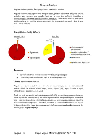 Página | 54 Hugo Miguel Medinas Carril nº 18 11º D
Recursos hídricos
A água é um bem precioso. É ela que possibilita a existência humana.
A água é essencial porque precisamos dela para beber, produzir eletricidade e regar os campos
agrícolas. Mas coloca-se uma questão: Será que teremos água suficiente (qualidade e
quantidade) para satisfazer as necessidades da população? Esta questão coloca-se pois apesar
do Planeta Terra ser, maioritariamente constituído por água, grande parte dela não é dirigida
para o nosso consumo.
Disponibilidade hídrica da Terra
Água na Terra Água doce
Curiosidade
 Os recursos hídricos veem a escassear devido à poluição da água
 Existe uma grande disparidade a nível de acesso a água potável
Ciclo da água – Sistema fechado
A água é um recurso renovável que se encontra em movimento, e pode ser encontrada em 3
estados físicos da matéria: Sólido (neves, gelos); Líquido (rios, lagos, oceanos e águas
subterrâneas) e Gasoso (vapor de água).
Tendo em conta que a maior parte da água existente (≈98%) se encontra nos oceanos, iniciamos
o ciclo no mesmo. Podemos então por começar por dizer que o responsável pelos início deste
ciclo é o sol, como estudámos este irradia calor aquecendo assim a água dos oceanos o que leva
à sua posterior evaporação para a atmosfera. É também de suma importância saber que o vapor
de água pode também chegar à atmosfera através do fenómeno de sublimação dos gelos e das
neves e/ou da evapotranspiração.
 