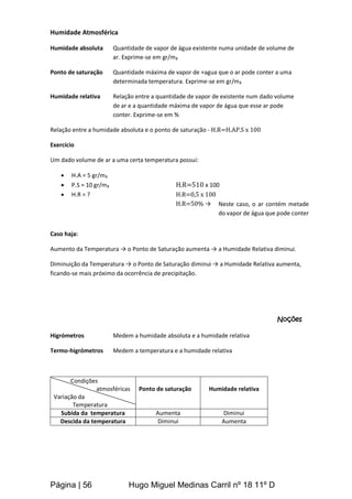 Página | 56 Hugo Miguel Medinas Carril nº 18 11º D
Humidade Atmosférica
Humidade absoluta Quantidade de vapor de água existente numa unidade de volume de
ar. Exprime-se em gr/m₃
Ponto de saturação Quantidade máxima de vapor de +agua que o ar pode conter a uma
determinada temperatura. Exprime-se em gr/m₃
Humidade relativa Relação entre a quantidade de vapor de existente num dado volume
de ar e a quantidade máxima de vapor de água que esse ar pode
conter. Exprime-se em %
Relação entre a humidade absoluta e o ponto de saturação - H.R=H.AP.S x 100
Exercício
Um dado volume de ar a uma certa temperatura possui:
 H.A = 5 gr/m₃
 P.S = 10 gr/m₃ H.R=510 x 100
 H.R = ? H.R=0,5 x 100
H.R=50% →
Caso haja:
Aumento da Temperatura → o Ponto de Saturação aumenta → a Humidade Relativa diminui.
Diminuição da Temperatura → o Ponto de Saturação diminui → a Humidade Relativa aumenta,
ficando-se mais próximo da ocorrência de precipitação.
Noções
Higrómetros Medem a humidade absoluta e a humidade relativa
Termo-higrómetros Medem a temperatura e a humidade relativa
Condições
Dd atmosféricas
Variação da
Temperatura
Ponto de saturação Humidade relativa
Subida da temperatura Aumenta Diminui
Descida da temperatura Diminui Aumenta
Neste caso, o ar contém metade
do vapor de água que pode conter
 