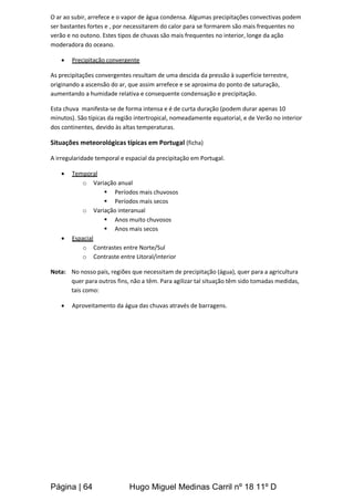 Página | 64 Hugo Miguel Medinas Carril nº 18 11º D
O ar ao subir, arrefece e o vapor de água condensa. Algumas precipitações convectivas podem
ser bastantes fortes e , por necessitarem do calor para se formarem são mais frequentes no
verão e no outono. Estes tipos de chuvas são mais frequentes no interior, longe da ação
moderadora do oceano.
 Precipitação convergente
As precipitações convergentes resultam de uma descida da pressão à superfície terrestre,
originando a ascensão do ar, que assim arrefece e se aproxima do ponto de saturação,
aumentando a humidade relativa e consequente condensação e precipitação.
Esta chuva manifesta-se de forma intensa e é de curta duração (podem durar apenas 10
minutos). São típicas da região intertropical, nomeadamente equatorial, e de Verão no interior
dos continentes, devido às altas temperaturas.
Situações meteorológicas típicas em Portugal (ficha)
A irregularidade temporal e espacial da precipitação em Portugal.
 Temporal
o Variação anual
 Períodos mais chuvosos
 Períodos mais secos
o Variação interanual
 Anos muito chuvosos
 Anos mais secos
 Espacial
o Contrastes entre Norte/Sul
o Contraste entre Litoral/interior
Nota: No nosso país, regiões que necessitam de precipitação (água), quer para a agricultura
quer para outros fins, não a têm. Para agilizar tal situação têm sido tomadas medidas,
tais como:
 Aproveitamento da água das chuvas através de barragens.
 