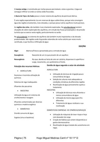 Página | 75 Hugo Miguel Medinas Carril nº 18 11º D
O maciço antigo, é constituído por rochas poucos permeáveis: xistos e granitos. A água só
consegue infiltrar-se onde as rochas estão fissuradas.
A Bacia do Tejo e do Sado possui o maior sistema de aquíferos da península ibérica.
É uma região especialmente rica em reservas de água subterrânea, porque nela convergem
água das regiões envolventes, mais elevadas, e porque possui vários aquíferos muito porosos.
As regiões das orlas, são também ricas e bastante exploradas. Na orla Meridional existem
situações de sobre-exploração dos aquíferos, em virtude das fracas precipitações e da pressão
turística que se exerce nesta região, particularmente no verão.
Na orla ocidental, os sistemas de aquíferos são também muito importantes e de elevada
produtividade. São regiões onde há grandes extensões de rocha calcária por vezes muito
carsificada, o que facilita a infiltração da água
Noções
Algar Abertura/fratura aproveitada para a entrada de água
Exsurgência Nascente de um rio que provém de um aquífero
Ressurgência Rio que, devido ao facto de solo ser calcário, disparasse à superfície e
surge, novamente, uns quilómetros á frente.
Poluição dos recursos hídricos
 AGRICULTURA
Excessiva e incorreta utilização de
químicos
Sistemas de rega inadequados
Efluentes das pecuárias
 INDÚSTRIA
Utilização da água em sistemas de
arrefecimento e lavagem
Efluentes contaminados por diversos
químicos e matéria-orgânica
 DOMÉSTICO
Grande consumo de água
Esgotos (vírus e bactérias)
Gestão da água segundo o setor de atividade
AGRICULTURA
 Utilização de técnicas de irrigação pouco
consumidoras de água
 Seleção de culturas mais adequadas as
condições climáticas da diferentes regiões
 Reutilização da água previamente sujeita a
tratamento
INDÚSTRIA
 Utilização de técnicas mais eficientes e
menos consumidoras de água
 Utilização da mesma água para fins
diferentes
 Tratamento de águas residuais e sua
reutilização
DOMÉSTICOS/ EMPRESAS DE CPMÉRCIO/SERVIÇOS
 Utilização de máquinas de lavar roupa e loiça
com doseador de carga
 Criação de hábitos que evitem desperdícios e
gastos desnecessários
 Reutilização da água tratada dos autoclismos em
regas.
 