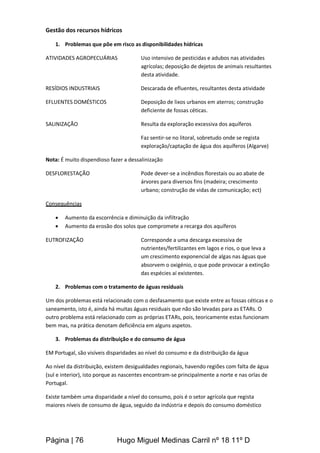 Página | 76 Hugo Miguel Medinas Carril nº 18 11º D
Gestão dos recursos hídricos
1. Problemas que põe em risco as disponibilidades hídricas
ATIVIDADES AGROPECUÁRIAS Uso intensivo de pesticidas e adubos nas atividades
agrícolas; deposição de dejetos de animais resultantes
desta atividade.
RESÍDIOS INDUSTRIAIS Descarada de efluentes, resultantes desta atividade
EFLUENTES DOMÉSTICOS Deposição de lixos urbanos em aterros; construção
deficiente de fossas céticas.
SALINIZAÇÃO Resulta da exploração excessiva dos aquíferos
Faz sentir-se no litoral, sobretudo onde se regista
exploração/captação de água dos aquíferos (Algarve)
Nota: É muito dispendioso fazer a dessalinização
DESFLORESTAÇÃO Pode dever-se a incêndios florestais ou ao abate de
árvores para diversos fins (madeira; crescimento
urbano; construção de vidas de comunicação; ect)
Consequências
 Aumento da escorrência e diminuição da infiltração
 Aumento da erosão dos solos que compromete a recarga dos aquíferos
EUTROFIZAÇÃO Corresponde a uma descarga excessiva de
nutrientes/fertilizantes em lagos e rios, o que leva a
um crescimento exponencial de algas nas águas que
absorvem o oxigénio, o que pode provocar a extinção
das espécies aí existentes.
2. Problemas com o tratamento de águas residuais
Um dos problemas está relacionado com o desfasamento que existe entre as fossas céticas e o
saneamento, isto é, ainda há muitas águas residuais que não são levadas para as ETARs. O
outro problema está relacionado com as próprias ETARs, pois, teoricamente estas funcionam
bem mas, na prática denotam deficiência em alguns aspetos.
3. Problemas da distribuição e do consumo de água
EM Portugal, são visíveis disparidades ao nível do consumo e da distribuição da água
Ao nível da distribuição, existem desigualdades regionais, havendo regiões com falta de água
(sul e interior), isto porque as nascentes encontram-se principalmente a norte e nas orlas de
Portugal.
Existe também uma disparidade a nível do consumo, pois é o setor agrícola que regista
maiores níveis de consumo de água, seguido da indústria e depois do consumo doméstico
 