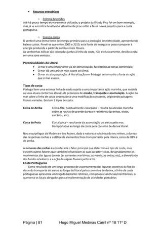 Página | 81 Hugo Miguel Medinas Carril nº 18 11º D
 Recursos energéticos
o Energia das ondas
Até há pouco tempo era raramente utilizada; o projeto da ilha do Pico foi um bom exemplo,
mas já se encontra desativado. Atualmente já se estão a fazer novos projetos para a costa
portuguesa.
o Energia eólica
O vento é uma ótima fonte de energia primária para a produção de eletricidade, apresentando
baixos custos. Prevê-se que entre 2005 e 2010, esta fonte de energia se possa comparar à
energia produzida a partir de combustíveis fósseis.
As ventoinhas eólicas são colocadas juntas à linha da costa, não exclusivamente, devido a esta
ser uma zona ventosa.
Potencialidades do Litoral
 O mar é uma importante via de comunicação, facilitando as torças comerciais;
 O mar dá um caráter mais suave ao clima;
 O mar atrai a população. A litoralização em Portugal testemunha a forte atração
que o mar exerce.
Tipos de costa
Portugal tem uma extensa linha de costa sujeita a uma importante ação marinha, que modela
os seus atuais contornos através de processos de erosão, transporte e acumulação. A ação do
mar sobre a linha de costa desencadeia uma modificação constante, originando paisagens
litorais variadas. Existem 2 tipos de costa:
Costa de Arriba Costa Alta; habitualmente escarpada – resulta da abrasão marinha
sobre as rochas de grande dureza e resistência (granitos, xistos,
calcários, etc).
Costa de Praia Costa baixa – resultante da acumulação de areias pelo mar,
transportadas ao longo da costa pela corrente de deriva litoral.
Nos arquipélagos da Madeira e dos Açores, dada a natureza vulcânica do seu relevo, a dureza
das respetivas rochas e o défice de elementos finos transportados pela ribeira, cerca de 98% é
de arriba.
A natureza das rochas é considerada o fator principal que determina o tipo de costa, mas
existem outros fatores que também influenciam as suas características, designadamente os
movimentos das águas do mar (as correntes marítimas; as marés; as ondas; etc), a diversidade
dos fundos oceânicos e a ação das águas fluviais junto à foz.
Costa Portuguesa
Como resultado de um longo processo de assoreamento das lagunas costeiras da foz do
rios e do transporte de areias ao longo do litoral pelas correntes de deriva, a linha da costa
portuguesas apresenta um traçado bastante retilíneo, com poucas saliências/reentrâncias, o
que torna os locais abrigados para a implementação de atividades portuárias
 