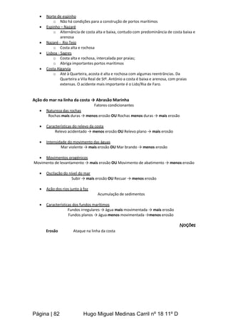 Página | 82 Hugo Miguel Medinas Carril nº 18 11º D
 Norte de espinho
o Não há condições para a construção de portos marítimos
 Espinho – Nazaré
o Alternância de costa alta e baixa, contudo com predominância de costa baixa e
arenosa
 Nazaré - Rio Tejo
o Costa alta e rochosa
 Lisboa - Sagres
o Costa alta e rochosa, intercalada por praias;
o Abriga importantes portos marítimos
 Costa Algarvia
o Até à Quarteira, acosta é alta e rochosa com algumas reentrâncias. Da
Quarteira a Vila Real de Stº. António a costa é baixa e arenosa, com praias
extensas. O acidente mais importante é o Lido/Ria de Faro.
Ação do mar na linha da costa → Abrasão Marinha
Fatores condicionantes
 Natureza das rochas
Rochas mais duras → menos erosão OU Rochas menos duras → mais erosão
 Características do relevo da costa
Relevo acidentado → menos erosão OU Relevo plano → mais erosão
 Intensidade do movimento das águas
Mar violente → mais erosão OU Mar brando → menos erosão
 Movimentos orogénicos
Movimento de levantamento → mais erosão OU Movimento de abatimento → menos erosão
 Oscilação do nível do mar
Subir → mais erosão OU Recuar → menos erosão
 Ação dos rios junto à foz
Acumulação de sedimentos
 Características dos fundos marítimos
Fundos irregulares → água mais movimentada → mais erosão
Fundos planos → água menos movimentada →menos erosão
Noções
Erosão Ataque na linha da costa
 