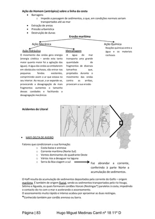 Página | 83 Hugo Miguel Medinas Carril nº 18 11º D
Ação do Homem (antrópica) sobre a linha da costa
 Barragens
o Impede a passagem de sedimentos, o que, em condições normais seriam
transportados até ao mar
 Extração de areias
 Pressão urbanística
 Destruição de dunas
Erosão marítima
Ação Mecânica Ação Química
Acidentes do Litoral
 HAFF-DELTA DE AVEIRO
Fatores que condicionam a sua formação:
o Costa baixa e arenosa
o Corrente marítima (Norte-Sul)
o Ventos dominantes do quadrante Oeste
o Vários rios a desaguar na laguna
o Serra da Boa viagem a sul
O Haff resulta da acumulação de sedimentos depositados pela corrente do Golfo – origem
marítima. É também de origem fluvial, sendo os sedimentos transportados pelo rio Vouga,
Sétimo e Águeda, os quais formaram cordões litorais (Restingas*) paralelos à costa, impedindo
o contacto do rio com o mar e acelerando o assoreamento.
O assoreamento muito rápido e intenso acabou por aproximar as duas restingas.
*Conhecido também por cordão arenoso ou barra.
Ação Hidráulica
O movimento das ondas gera energia
(energia cinética – sendo esta tanto
maior quanto maior foi a agitação das
águas). A água das ondas ao embaterem
em obstáculos rochosos, vão entrar nas
pequenas fendas existentes,
comprimindo assim o ar que estava no
seu interior. Ao recuar, o ar expande-se,
provocando a desagregação de mais
fragmentos aumentos o tamanho
dessas cavidades e facilitando a
desagregação mecânicas
A água do mar
transporta uma grande
quantidade de
fragmentos de diversos
tamanhos que,
projetados durante o
movimento das ondas
contra as arribas,
provocam a sua erosão
Metralhagem
Reações químicas entre a
água e os materiais
rochosos
Faz abrandar a corrente,
conferindo à parte Norte a
acumulação de sedimentos.
 