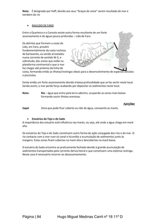 Página | 84 Hugo Miguel Medinas Carril nº 18 11º D
Nota: É designado por Haff, devido aos seus “braços de areia” serem resultado do mar e
também do rio
 RIA/LIDO DE FARO
Entre a Quarteira e o Cancelo existe outra forma resultante de um forte
assoreamento e de águas pouco profundas – Lido de Faro.
Os detritos que formam a costa de
Lido, em Faro, provêm
fundamentalmente da costa rochosa
de barlavento, ou sendo arrastados
numa corrente de sentido W-E, e
sobretudo, das areias que estão na
plataforma continental e que o mar
faz chegar até próximo da linha de
costa, formando então as ilhotas/restingas ideais para o desenvolvimento de espécies avícolas
e piscícolas.
Existe então um forte assoreamento devido à baixa profundidade que se faz sentir neste local.
Sendo assim, o mar perde força acabando por depositar os sedimentos neste local.
Nota: Ria – água que entra pela terra adentro, ocupando as zonas mais baixas
formando assim ilhotas arenosas.
Noções
Sapal Zona que pode ficar coberta ou não de água, consoante as marés.
 Estuários do Tejo e do Sado
A importância dos estuário está influência nas marés, ou seja, até onde a água chega em maré
alta.
Os estuários do Tejo e do Sado constituem outra forma de ação conjugada dos rios e do mar. O
rio contacta com o mar num só canal e há então a acumulação de sedimentos junto às
margens. Estas zonas ficam cobertas na maré alta e descobertas na maré baixa.
O estuário do Sado encontra-se praticamente fechado devido à grande acumulação de
sedimentos transportados pela corrente deriva litoral e que constituem uma extensa restinga.
Neste caso é necessário recorrer ao desassoreamento.
Ribeiras sem influência
 