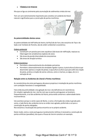 Página | 85 Hugo Miguel Medinas Carril nº 18 11º D
 TÔMBOLO DE PENICHE
Ilha que se liga ao continente pela acumulação de sedimentos vindos do mar.
Tem um cariz extremamente importante pois constitui um acidente do litoral
natural e significativo para a construção de portos marítimos.
As potencialidades destas zonas
As potencialidades do Haff-delta de Aveiro; da Ria/Lido de Faro; dos estuários do Tejo e do
Sado e do Tombolo de Peniche, são de ordem ambiental e económica.
Ordem ambiental
 Constituem um paraíso para aves aquáticas (são locais de nidificação, repouso ou
hibernagem de variadíssimas espécies de aves).
 São áreas de grande diversidade de ecossistemas
 São áreas de atração turística
Ordem Económica
 Permitem o desenvolvimento de atividades portuárias
 Permitem o desenvolvimento de atividades ligadas à pesca; à piscicultura (cultura que
desenvolve apenas a criação de peixe); à aquicultura (cultura que para além da criação
de peixe, pratica a criação de outras culturas, como o marisco, as algas, etc.) e à
extração de sal.
Relação entre os Acidentes do Litoral e Portos marítimos
As características da costa portuguesa são pouco propícias à instalação de portos marítimos
com condições favoráveis à navegabilidade.
Falo então da profundidade e da agitação do mar e da deficiência em reentrâncias
Em relação à agitação do mar, isto faz com que os portos portugueses se localizem,
frequentemente, a sul dos acidentes do litoral, procurando contornar a adversidade desta
inconveniência.
Isto acontece porque o vento sopra de Norte, e como a formação das ondas é gerada pelo
vento, o lado Norte dos acidentes torna-se então mais agitado, preferindo o sul para a
construção de portos abrigados.
Nos estuários a localização dos portos encontra-se no próprio acidente.
Deste modo, como a costa portuguesa é praticamente retilínea é necessária a construção de
portos artificiais (paradões), dos quais a Povoa do Varzim constitui um exemplo.
 
