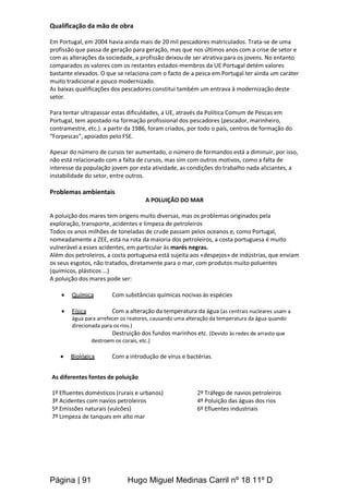Página | 91 Hugo Miguel Medinas Carril nº 18 11º D
Qualificação da mão de obra
Em Portugal, em 2004 havia ainda mais de 20 mil pescadores matriculados. Trata-se de uma
profissão que passa de geração para geração, mas que nos últimos anos com a crise de setor e
com as alterações da sociedade, a profissão deixou de ser atrativa para os jovens. No entanto
comparados os valores com os restantes estados-membros da UE Portugal detém valores
bastante elevados. O que se relaciona com o facto de a pesca em Portugal ter ainda um caráter
muito tradicional e pouco modernizado.
As baixas qualificações dos pescadores constitui também um entrava à modernização deste
setor.
Para tentar ultrapassar estas dificuldades, a UE, através da Política Comum de Pescas em
Portugal, tem apostado na formação profissional dos pescadores (pescador, marinheiro,
contramestre, etc.). a partir da 1986, foram criados, por todo o país, centros de formação do
“Forpescas”, apoiados pelo FSE.
Apesar do número de cursos ter aumentado, o número de formandos está a diminuir, por isso,
não está relacionado com a falta de cursos, mas sim com outros motivos, como a falta de
interesse da população jovem por esta atividade, as condições do trabalho nada aliciantes, a
instabilidade do setor, entre outros.
Problemas ambientais
A POLUIÇÃO DO MAR
A poluição dos mares tem origens muito diversas, mas os problemas originados pela
exploração, transporte, acidentes e limpeza de petroleiros
Todos os anos milhões de toneladas de crude passam pelos oceanos e, como Portugal,
nomeadamente a ZEE, está na rota da maioria dos petroleiros, a costa portuguesa é muito
vulnerável a esses acidentes, em particular às marés negras.
Além dos petroleiros, a costa portuguesa está sujeita aos «despejos» de indústrias, que enviam
os seus esgotos, não tratados, diretamente para o mar, com produtos muito poluentes
(químicos, plásticos …)
A poluição dos mares pode ser:
 Química Com substâncias químicas nocivas às espécies
 Física Com a alteração da temperatura da água (as centrais nucleares usam a
água para arrefecer os reatores, causando uma alteração da temperatura da água quando
direcionada para os rios.)
Destruição dos fundos marinhos etc. (Devido às redes de arrasto que
destroem os corais, etc.)
 Biológica Com a introdução de vírus e bactérias.
As diferentes fontes de poluição
1º Efluentes domésticos (rurais e urbanos) 2º Tráfego de navios petroleiros
3º Acidentes com navios petroleiros 4º Poluição das águas dos rios
5º Emissões naturais (vulcões) 6º Efluentes industriais
7º Limpeza de tanques em alto mar
 