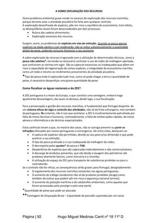 Página | 92 Hugo Miguel Medinas Carril nº 18 11º D
A SOBRE EXPLORAÇÃO DOS RECURSOS
Outro problema ambiental grave reside no excesso de exploração dos recursos marinhos,
porque durante anos a atividade piscatória foi feita sem qualquer controlo.
A exploração desenfreada de espécies, põe em risco o equilíbrio do ecossistema. Com efeito,
os desequilíbrios atuais foram desencadeados por dois processos:
 Rutura das cadeias alimentares;
 Exploração excessiva dos recursos.
Surgem, assim, os problemas de espécies em vias de extinção. Quando se pesca apenas
espécies na idade adulta e com moderação, não se reduz substancialmente a quantidade
global de peixe, podendo inclusive favorecer o seu aumento
A sobre exploração de recursos é agravada com a utilização de determinadas técnicas, como a
pesca não seletiva*, tornando-se necessário controlar o uso de redes de malhagem apertada,
que contrariam as normas em vigor. São as capturas excessivas ou inadequadas que põem em
risco a capacidade de regeneração de certas espécies, a integridade do ecossistema marinho
como um todo e mesmo os rendimentos provenientes da atividade piscatória.
*Tipo de pesca onde é capturado tudo mas, como só pode chegar a terra x quantidade de
peixe, é necessário desperdiçar uma grane quantidade de peixe
Como fiscalizar as águas nacionais e da ZEE?
A ZEE portuguesa é a maior da Europa, o que constitui uma vantagem, embora traga
igualmente desvantagens, das quais se destaca, desde logo, a sua fiscalização.
Para a preservação e gestão dos recursos marinhos, é fundamental que Portugal disponha de
um sistema eficaz de vigia e controlo das atividades, não só da frota estrangeira, mas também
da portuguesa. No entanto, não é isso que acontece: a ZEE é insuficientemente patrulhada por
falta de meios técnicos e humanos, nomeadamente, a falta de embarcações rápidas, de meios
aéreos e informáticos e de técnicos especializados.
Estas carências levam a que, na maioria dos casos, não se consiga prevenir ou punir as
infrações efetuadas por navios portugueses e estrangeiros. De entre estas, destacam-se:
 A captura de espécies não permitidas, devido ao seu peso e/ou dimensão e que pode
acelerar a sua extinção;
 O tipo de pesca praticado e o uso inadequado da malhagem da redes;
 O desrespeito pelas quotas* de pesca e TAB;
 Desperdícios de espécies que são capturadas indevidamente e não comercializáveis;
 A descarga de produtos poluentes, que vão desde a lavagem dos petroleiros até
produtos altamente tóxicos, como mercúrio e o chumbo;
 A utilização do espaço da ZEE para transporte de substâncias proibidas ou para o
contrabando.
Se o controlo não for eficaz, as consequências serão graves para Portugal, designadamente:
 O esgotamento dos recursos marinhos existentes nas águas portuguesas;
 O aumento do tráfego clandestino não só de produtos proibidos (droga) como
também de outros que podem pôr em risco a segurança nacional (armas);
 O aumento da poluição marítima e de catástrofes ambientais, como aquelas que
foram provocadas pelo prestige e pelo new world.
*Quantidade de peixe que pode ser pescada
**Tonelagem de Arqueação Bruta – Capacidade de pescado suportada por um navio
 