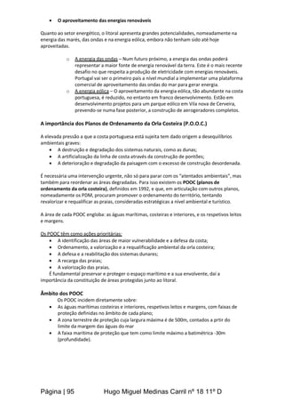 Página | 95 Hugo Miguel Medinas Carril nº 18 11º D
 O aproveitamento das energias renováveis
Quanto ao setor energético, o litoral apresenta grandes potencialidades, nomeadamente na
energia das marés, das ondas e na energia eólica, embora não tenham sido até hoje
aproveitadas.
o A energia das ondas – Num futuro próximo, a energia das ondas poderá
representar a maior fonte de energia renovável da terra. Este é o mais recente
desafio no que respeita a produção de eletricidade com energias renováveis.
Portugal vai ser o primeiro país a nível mundial a implementar uma plataforma
comercial de aproveitamento das ondas do mar para gerar energia.
o A energia eólica – O aproveitamento da energia eólica, tão abundante na costa
portuguesa, é reduzido, no entanto em franco desenvolvimento. Estão em
desenvolvimento projetos para um parque eólico em Vila nova de Cerveira,
prevendo-se numa fase posterior, a construção de aerogeradores completos.
A importância dos Planos de Ordenamento da Orla Costeira (P.O.O.C.)
A elevada pressão a que a costa portuguesa está sujeita tem dado origem a desequilíbrios
ambientais graves:
 A destruição e degradação dos sistemas naturais, como as dunas;
 A artificialização da linha de costa através da construção de pontões;
 A deterioração e degradação da paisagem com o excesso de construção desordenada.
É necessária uma intervenção urgente, não só para parar com os “atentados ambientais”, mas
também para reordenar as áreas degradadas. Para isso existem os POOC (planos de
ordenamento da orla costeira), definidos em 1992, e que, em articulação com outros planos,
nomeadamente os PDM, procuram promover o ordenamento do território, tentando
revalorizar e requalificar as praias, consideradas estratégicas a nível ambiental e turístico.
A área de cada POOC engloba: as águas marítimas, costeiras e interiores, e os respetivos leitos
e margens.
Os POOC têm como ações prioritárias:
 A identificação das áreas de maior vulnerabilidade e a defesa da costa;
 Ordenamento, a valorização e a requalificação ambiental da orla costeira;
 A defesa e a reabilitação dos sistemas dunares;
 A recarga das praias;
 A valorização das praias.
É fundamental preservar e proteger o espaço marítimo e a sua envolvente, daí a
importância da constituição de áreas protegidas junto ao litoral.
Âmbito dos POOC
Os POOC incidem diretamente sobre:
 As águas marítimas costeiras e interiores, respetivos leitos e margens, com faixas de
proteção definidas no âmbito de cada plano;
 A zona terrestre de proteção cuja largura máxima é de 500m, contados a prtir do
limite da margem das águas do mar
 A faixa marítima de proteção que tem como limite máximo a batimétrica -30m
(profundidade).
 