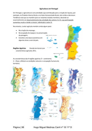 Página | 98 Hugo Miguel Medinas Carril nº 18 11º D
Agricultura em Portugal
Em Portugal, a agricultura é uma atividade cuja contribuição para a criação de riqueza, por
exemplo, no Produto Interno Bruto e no Valor Acrescentado Bruto, tem vindo a decrescer.
Tendência esta que se mantém para os restantes estados membros, devendo-se
essencialmente aos desenvolvimento das atividade dos setores II e III, cuja participação
aumentou muito e tende a crescer, sobretudo o setor III.
No entanto, o setor agrícola mantém ainda algum peso:
 Na criação de emprego;
 Na ocupação do espaço e na preservação
da paisagem;
 Constitui uma base económica em
algumas áreas rurais do país.
Regiões Agrárias Divisão territorial com
características agrícolas afins.
As características das 9 regiões agrárias (7 – continente;
2 – ilhas), refletem as condições naturais e a ocupação humana do
território
 