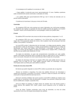 • A constelação de 24 satélites foi concluída em 1994

    • Cada satélite é construído para durar aproximadamente 10 anos. Satélites substitutos
estão constantemente sendo construídos e colocados em órbita.

    • Um satélite GPS pesa aproximadamente 900 kg e tem 5 metros de extensão com os
painéis solares estendidos.

   • A potência do transmissor é de pouco menos de 50 watts.

A precisão

     Os receptores GPS são muito precisos por serem fabricados com multi-canais paralelos.
Os receptores são rápidos na aquisição de sinais de satélite quando são ligados e se mantém
"travados" mesmo numa floresta densa ou numa paisagem urbana com prédios altos.

O sinal

   Os satélites GPS transmitem dois sinais de rádio de baixa potência, designados L1 e L2.

     Os receptores GPS civis usam a freqüência L1 de 1575,42 Mhz em UHF. Estes sinais
viajam até a Terra passando através de nuvens, vidro e plástico mas não atravessam barreiras
sólidas, como prédios e montanhas.

    Um sinal GPS contém 3 diferentes bits de informação: um código pseudo-aleatório, dados
de efeméride e dados de almanaque. O código pseudo-aleatório é simplesmente um código de
identificação que mostra qual satélite está transmitindo a informação. É possível ver este
código (um número de dois dígitos) na página de satélite de seu receptor GPS, a medida que
identifica de que satélite está recebendo um sinal.

    Os dados de efeméride, os quais são constantemente transmitidos por cada satélite,
contém informações importantes sobre a situação de cada um deles (boa ou ruim) e também a
data e hora atuais. Esta parte do sinal é essencial para determinação de uma posição.

     Os dados de almanaque informam ao receptor GPS onde cada satélite deveria estar em
qualquer hora ao longo do dia. Cada satélite transmite dados de almanaque, enviando
informações sobre sua órbita para cada satélite do sistema.

Fontes de erros dos sinais GPS

   Os fatores que podem degradar os sinais GPS e afetar sua precisão são os seguintes:

    Atrasos na ionosfera e troposfera: Os sinais dos satélites diminuem de intensidade à
medida que atravessam a atmosfera. No entanto, o sistema é capaz de calcular uma média do
atraso para corrigir parcialmente esse tipo de erro.

    Sinal com caminhos múltiplos: Isto ocorre quando o sinal GPS é refletido por objetos como
prédios altos ou montanhas, antes de alcançarem o receptor. Isto aumenta o tempo que o sinal
leva do satélite até o receptor, causando erros.

    Erros do relógio do receptor: O relógio interno do receptor não é tão preciso quanto o
relógio atômico dos satélites GPS. Assim, podem ocorrer pequenos erros na medição do
tempo.

    Erros de órbita: Também conhecidos como erros de efeméride, os erros de órbita
representam erros nas informações das posições dos satélites.
 