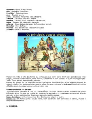 Deméter - Deusa da agricultura;
Hera - Deusa do casamento;
Posêidon - Deus dos mares
Ares - Deus da guerra;
Atena - Deusa da inteligência e da sabedoria;
Afrodite - Deusa do amor e da beleza;
Dionísio - Deus do vinho, do prazer e da aventura;
Apolo - Deus do Sol, das artes e da razão;
Artemis - Deusa da Lua, da caça e da fecundidade animal;
Hefestos - Deus do fogo;
Hermes - Deus do comércio e das comunicações.
Asclépio - Deus da medicina.




Praticavam ainda, o culto dos heróis, ou semideuses que eram seres mitológicos considerados pelos
gregos, como seus antecessores, eram mortais, fundadores de suas cidades, às quais davam proteção:
Teseu, Épido, Perseu, Belerofonte e Hércules.
O culto aos deuses era tão desenvolvido entre os gregos, que chegaram a erigir soberbos templos as
suas divindades, nos quais realizavam suas orações. Consideravam que os oráculos(Delos)eram meios
utilizados pelos deuses para se comunicarem com eles.

Festas realizadas aos deuses:
Jogos Olímpicos, dedicados a Zeus, na cidade Olímpia. Os Jogos Olímpicos eram praticados de quatro
em quatro anos. Durante sua realização, sustavam-se as guerras, e respeitavam-se como as pessoas
sagradas os seus participantes. Deu origem as modernas Olimpíadas.
Festas Dionisíacas: em homenagem ao deus Dioniso, deu origem ao teatro.
Panatenéias: em homenagem a deusa Atena, eram celebradas com concursos de cantos, música e
competições esportivas.


6. CIÊNCIAS:
 