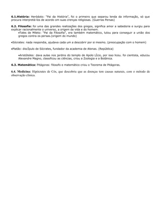 6.1.História: Heródoto: “Pai da História”, foi o primeiro que separou lenda da informação, só que
procura interpretá-los de acordo om suas crenças religiosas. (Guerras Persas)

6.2. Filosofia: foi uma das grandes realizações dos gregos, significa amor a sabedoria e surgiu para
explicar racionalmente o universo, a origem da vida e do homem.
      •Tales de Mileto: “Pai da Filosofia”, era também matemático, lutou para conseguir a união dos
      gregos contra os persas.(origem do mundo)

•Sócrates: nada respondia, ajudava cada um a descobrir por si mesmo. (preocupação com o homem)

•Platão: discípulo de Sócrates, fundador da academia de Atenas. (República)

     •Aristóteles: dava aulas nos jardins do templo de Apolo Lício, por isso liceu. foi cientista, educou
     Alexandre Magno, classificou as ciências, criou a Zoologia e a Botânica.

6.3. Matemática: Pitágoras: filosofo e matemático criou o Teorema de Pitágoras.

6.4. Medicina: Hipócrates de Cós, que descobriu que as doenças tem causas naturais, com o método de
observação clinica.
 