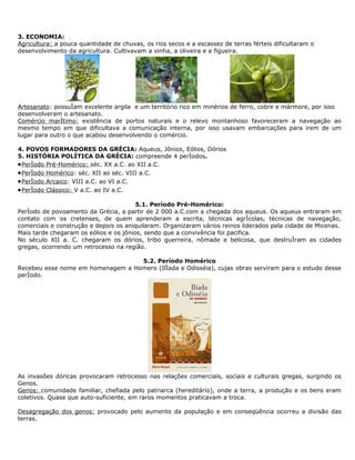 3. ECONOMIA:
Agricultura: a pouca quantidade de chuvas, os rios secos e a escassez de terras férteis dificultaram o
desenvolvimento da agricultura. Cultivavam a vinha, a oliveira e a figueira.




Artesanato: possuíam excelente argila e um território rico em minérios de ferro, cobre e mármore, por isso
desenvolveram o artesanato.
Comércio marítimo: existência de portos naturais e o relevo montanhoso favoreceram a navegação ao
mesmo tempo em que dificultava a comunicação interna, por isso usavam embarcações para irem de um
lugar para outro o que acabou desenvolvendo o comércio.

4. POVOS FORMADORES DA GRÉCIA: Aqueus, Jônios, Eólios, Dórios
5. HISTÓRIA POLÍTICA DA GRÉCIA: compreende 4 períodos.
• Período Pré-Homérico: séc. XX a.C. ao XII a.C.
• Período Homérico: séc. XII ao séc. VIII a.C.
• Período Arcaico: VIII a.C. ao VI a.C.
• Período Clássico: V a.C. ao IV a.C.

                                        5.1. Período Pré-Homérico:
Período de povoamento da Grécia, a partir de 2 000 a.C.com a chegada dos aqueus. Os aqueus entraram em
contato com os cretenses, de quem aprenderam a escrita, técnicas agrícolas, técnicas de navegação,
comerciais e construção e depois os aniquilaram. Organizaram vários reinos liderados pela cidade de Micenas.
Mais tarde chegaram os eólios e os jônios, sendo que a convivência foi pacifica.
No século XII a. C. chegaram os dórios, tribo guerreira, nômade e belicosa, que destruíram as cidades
gregas, ocorrendo um retrocesso na região.

                                   5.2. Período Homérico
Recebeu esse nome em homenagem a Homero (Ilíada e Odisséia), cujas obras serviram para o estudo desse
período.




As invasões dóricas provocaram retrocesso nas relações comerciais, sociais e culturais gregas, surgindo os
Genos.
Genos: comunidade familiar, chefiada pelo patriarca (hereditário), onde a terra, a produção e os bens eram
coletivos. Quase que auto-suficiente, em raros momentos praticavam a troca.

Desagregação dos genos: provocado pelo aumento da população e em conseqüência ocorreu a divisão das
terras.
 