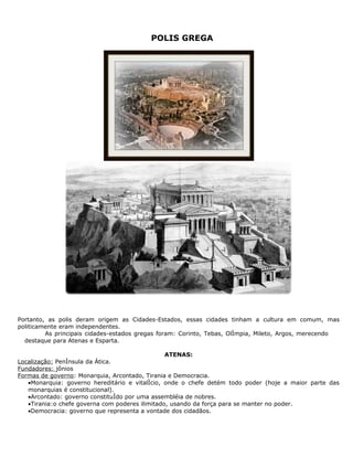 POLIS GREGA




Portanto, as polis deram origem as Cidades-Estados, essas cidades tinham a cultura em comum, mas
politicamente eram independentes.
         As principais cidades-estados gregas foram: Corinto, Tebas, Olímpia, Mileto, Argos, merecendo
  destaque para Atenas e Esparta.

                                                 ATENAS:
Localização: Península da Ática.
Fundadores: jônios
Formas de governo: Monarquia, Arcontado, Tirania e Democracia.
   •Monarquia: governo hereditário e vitalício, onde o chefe detém todo poder (hoje a maior parte das
   monarquias é constitucional).
   •Arcontado: governo constituído por uma assembléia de nobres.
   •Tirania:o chefe governa com poderes ilimitado, usando da força para se manter no poder.
   •Democracia: governo que representa a vontade dos cidadãos.
 