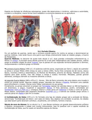 Esparta era fechada às influências estrangeiras, quase não desenvolveu o comércio, valorizava a autoridade,
a ordem e a disciplina, visava formar bons soldados e a economia baseava-se na agricultura.




                                            5.4. Período Clássico
Foi um período de guerras, sendo que a primeira grande guerra foi contra os persas e denominaram-se
guerras médicas, mais tarde houve uma guerra que atingiu praticamente todas as cidades gregas, a Guerra
do Peloponeso.
Guerras Médicas: no decorrer de quase todo século V a.C. duas grandes civilizações enfrentaram-se, a
Pérsia e a Grécia. A principal causa dessas guerras foi à luta pela independência das cidades jônicas, colônia
grega na Anatólia (região da atual Turquia), que os persas em sua expansão territorial passaram a dominar,
comprometendo o comércio grego no Oriente.


•A primeira Guerra Médica (490 a.C.) O poderoso exército persa, organizado por Dario I, depois de submeter
os jônios e arrasar Mileto (494) dirigiu-se para a Grécia (490). Numa frota composta de 60 navios, atacou
Naxos, incendiou Erétria e desembarcou na Planície de Maratona, próxima de Atenas. Filpíades correu até
Esparta para pedir auxílio, mas não chegou a tempo e acabou morrendo. Milcíades, grande general
ateniense, conseguiu derrotar os invasores salvando a Grécia.

•A segunda Guerra Médica (480 a 479 a.C.). Xerxes, filho de Dario comandou dez anos depois uma invasão à
Grécia em grande escala. Algumas cidades gregas, lideradas por Atenas e Esparta, formaram uma coalizão
para enfrentarem o invasor. Outras como Tebas, submeteram-se aos persas.
Inicialmente, os persas venceram os gregos nas Termópilas (apesar de Leônidas liderar os 300 de Esparta) e
em Artemision; a seguir, invadiram e saquearam Atenas. A frota ateniense, porém, comandada por
Temístocles (524 a.C./459 a.C.), conseguiu destruir a frota persa em Salamina e mudou o rumo da guerra.
Meses depois, comandada pelo espartano Pausânias (510/467 a.C.), o exército da coalizão grega venceu o
exército persa em Platéia e pôs fim à invasão.

A Confederação de Delos (478 a.C.) foi formada uma liga de cidades gregas sob a proteção de Atenas,
denominada "Confederação de Delos", com sede em Delos. Seu objetivo era combater os persas. As cidades
que dela faziam parte deveriam contribuir, anualmente, com dinheiro, homens e barcos.

Século de ouro de Atenas: foi no século V a. C. que Atenas conheceu um grande desenvolvimento artístico
e literário, enriquecendo a cidade com muitos monumentos. Isso foi possível com o capital recolhido da
Confederação de Delos, que foi usado em benefício apenas de Atenas.
 