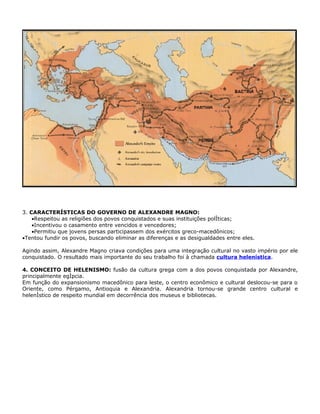 3. CARACTERÍSTICAS DO GOVERNO DE ALEXANDRE MAGNO:
    •Respeitou as religiões dos povos conquistados e suas instituições políticas;
    •Incentivou o casamento entre vencidos e vencedores;
    •Permitiu que jovens persas participassem dos exércitos greco-macedônicos;
•Tentou fundir os povos, buscando eliminar as diferenças e as desigualdades entre eles.

Agindo assim, Alexandre Magno criava condições para uma integração cultural no vasto império por ele
conquistado. O resultado mais importante do seu trabalho foi à chamada cultura helenística.

4. CONCEITO DE HELENISMO: fusão da cultura grega com a dos povos conquistada por Alexandre,
principalmente egípcia.
Em função do expansionismo macedônico para leste, o centro econômico e cultural deslocou-se para o
Oriente, como Pérgamo, Antioquia e Alexandria. Alexandria tornou-se grande centro cultural e
helenístico de respeito mundial em decorrência dos museus e bibliotecas.
 