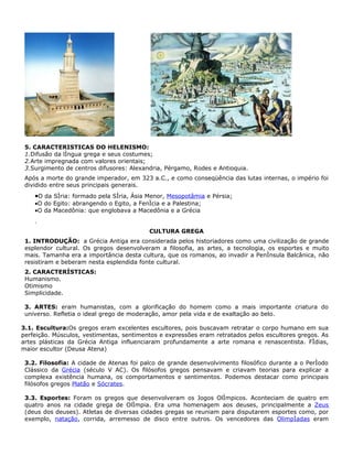 5. CARACTERISTICAS DO HELENISMO:
 1.Difusão da língua grega e seus costumes;
 2.Arte impregnada com valores orientais;
 3.Surgimento de centros difusores: Alexandria, Pérgamo, Rodes e Antioquia.
 Após a morte do grande imperador, em 323 a.C., e como conseqüência das lutas internas, o império foi
 dividido entre seus principais generais.
    •O da Síria: formado pela Síria, Ásia Menor, Mesopotâmia e Pérsia;
    •O do Egito: abrangendo o Egito, a Fenícia e a Palestina;
    •O da Macedônia: que englobava a Macedônia e a Grécia
    .
                                           CULTURA GREGA
 1. INTRODUÇÃO: a Grécia Antiga era considerada pelos historiadores como uma civilização de grande
 esplendor cultural. Os gregos desenvolveram a filosofia, as artes, a tecnologia, os esportes e muito
 mais. Tamanha era a importância desta cultura, que os romanos, ao invadir a Península Balcânica, não
 resistiram e beberam nesta esplendida fonte cultural.
 2. CARACTERÍSTICAS:
 Humanismo.
 Otimismo
 Simplicidade.

 3. ARTES: eram humanistas, com a glorificação do homem como a mais importante criatura do
 universo. Refletia o ideal grego de moderação, amor pela vida e de exaltação ao belo.

3.1. Escultura:Os gregos eram excelentes escultores, pois buscavam retratar o corpo humano em sua
perfeição. Músculos, vestimentas, sentimentos e expressões eram retratados pelos escultores gregos. As
artes plásticas da Grécia Antiga influenciaram profundamente a arte romana e renascentista. Fídias,
maior escultor (Deusa Atena)

 3.2. Filosofia: A cidade de Atenas foi palco de grande desenvolvimento filosófico durante a o Período
 Clássico da Grécia (século V AC). Os filósofos gregos pensavam e criavam teorias para explicar a
 complexa existência humana, os comportamentos e sentimentos. Podemos destacar como principais
 filósofos gregos Platão e Sócrates.

 3.3. Esportes: Foram os gregos que desenvolveram os Jogos Olímpicos. Aconteciam de quatro em
 quatro anos na cidade grega de Olímpia. Era uma homenagem aos deuses, principalmente a Zeus
 (deus dos deuses). Atletas de diversas cidades gregas se reuniam para disputarem esportes como, por
 exemplo, natação, corrida, arremesso de disco entre outros. Os vencedores das Olimpíadas eram
 