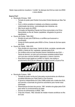 Neste mapa podemos visualizar o “cordão” de alianças dos EUA ao redor da URSS
e seus aliados
Guerra Fria?
● Revolução Chinesa, 1949
○ Tomada do poder pelo Partido Comunista Chinês liderado por Mao Tsé
Tung
○ Com a vitória socialista é instalada uma ditadura socialista:
coletivização das terras, nacionalização das indústrias, etc.
○ Não houve apoio da URSS
○ Formação da República Popular da China (comunista) e da China
Nacionalista na ilha de Taiwan (capitalista, refugiados do governo
republicano)
● Guerra da Coréia, 1950-1953
○ Divisão do país pós-2ªGM levou a conflitos que buscavam a
reunificação
○ Coreia do Norte apoiado pela URSS e China, Coreia do Sul teve apoio
dos EUA
● Guerra do Vietnã, 1959-1975
○ País dividido em duas áreas: Vietnã do Norte, socialista, apoiada pela
URSS e Vietnã do Sul, capitalista, apoiada pelos EUA
○ Os conflitos entre as duas facções tiveram interferência dos EUA →
Teoria do dominó: um país que se tornasse socialista poderia fazer
com que seus vizinhos também seguissem o mesmo caminho
○ Essa teoria surgiu ligada ao conflito no Vietnã, mas explica o
envolvimento dos EUA em diferentes conflitos durante a Guerra Fria
● Revolução Cubana, 1959
○ Tomada do poder na ilha de Cuba pelos revolucionários de influência
socialista liderados por Fidel Castro e Che Guevara
○ O governo independente de Cuba (1898) existia sob a tutela dos EUA,
que permitiu a ascensão de governos autoritários para manter essa
submissão
○ Desembarque da baía dos porcos, 1961: tentativa de golpe pelos EUA
para retirar os revolucionários do poder
○ Anúncio do alinhamento à URSS, 1961
○ Crise dos mísseis, 1962: decisão de instalar mísseis soviéticos na ilha
de Cuba
 