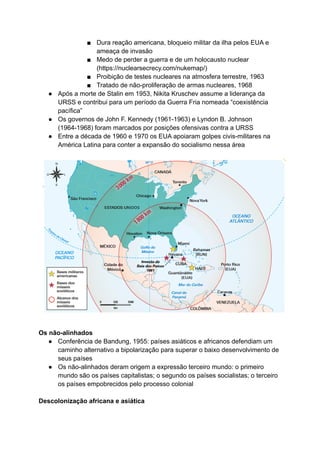 ■ Dura reação americana, bloqueio militar da ilha pelos EUA e
ameaça de invasão
■ Medo de perder a guerra e de um holocausto nuclear
(https://nuclearsecrecy.com/nukemap/)
■ Proibição de testes nucleares na atmosfera terrestre, 1963
■ Tratado de não-proliferação de armas nucleares, 1968
● Após a morte de Stalin em 1953, Nikita Kruschev assume a liderança da
URSS e contribui para um período da Guerra Fria nomeada “coexistência
pacífica”
● Os governos de John F. Kennedy (1961-1963) e Lyndon B. Johnson
(1964-1968) foram marcados por posições ofensivas contra a URSS
● Entre a década de 1960 e 1970 os EUA apoiaram golpes civis-militares na
América Latina para conter a expansão do socialismo nessa área
Os não-alinhados
● Conferência de Bandung, 1955: países asiáticos e africanos defendiam um
caminho alternativo a bipolarização para superar o baixo desenvolvimento de
seus países
● Os não-alinhados deram origem a expressão terceiro mundo: o primeiro
mundo são os países capitalistas; o segundo os países socialistas; o terceiro
os países empobrecidos pelo processo colonial
Descolonização africana e asiática
 