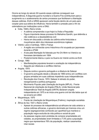 Ocorre ao longo do século XX quando essas colônias conseguem sua
independência. A Segunda guerra mundial e a Guerra Fria contribuíram para o
surgimento ou o aceleramento de certos processos que facilitaram a libertação
dessas colônias. EUA e URSS apoiavam certa facção dentro de um país para
cooptar para sua esfera de influência. Havia também a pressão para o fim do
colonialismo por instituições como a ONU.
● Índia, 1948 x Reino Unido
○ A colônia compreendia o que hoje é a Índia e Paquistão
○ Figura importante desse processo foi Mahatma Gandhi, que defendia a
não violência e a desobediência civil
○ Havia em discussão a divisão da colônia entre hinduístas e
muçulmanos além dos interesses econômicos ingleses
● Vietnã, Laos e Camboja, 1954 x França
○ A região era conhecida como Indochina e foi ocupada por japoneses
durante a 2ªGM
○ A luta pela libertação foi liderada por Ho Chi Minh no Vietnã e os
franceses derrotados em 1954
○ Posteriormente liderou o país na Guerra do Vietnã contra os EUA
● Congo, 1960
○ Manifestações populares levaram a aceitação da independência
○ Seguido por ditaduras e conflitos internos
● Angola, 1975
○ Disputa contra o governo português e a ditadura de Salazar
○ O governo português desde a década de 1960 entrou em conflitos com
grupos armados em suas colônias impedindo suas independências
○ Revolução dos Cravos, 1974: Salazar é retirado do poder,
reorganizando a política portuguesa
○ Movimento Popular pela Libertação de Angola (MPLA) , Frente
Nacional de Libertação de Angola (FNLA), União Nacional pela
Independência Total de Angola (UNITA) declaram angola
independente em 1975 e se inicia uma guerra civil de três lados que só
se encerra em 2002
● Moçambique, 1975
○ Frente de Libertação de Moçambique (Frelimo), inspiração socialista
● África do Sul, 1931 x Reino Unido
○ Apesar do processo de independência sul-africano ter sido anterior a
outras colônias africanas, o governo dominado por brancos criou um
regime segregacionista conhecido por apartheid que manteve a
população negra excluída da vida política e social do país
○ As pessoas negras eram proibidas de comprar propriedades em
cidades, as propriedades eram limitadas a 7,5% para a população
negra que representava 78% da população, realizar casamentos
inter-raciais
 