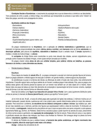 2
 HCA
        Resumo para primeiro teste




                                                                                                                                      Página
        Dylan Bonnet | 2258

         Condições Sociais e Económicas: o crescimento da população leva a que se desenvolva o comércio e as descobertas.
Terra produtora de vinho e azeite, a Grécia Antiga, cria cerâmicas que transportarão os produtos e que terão como “rótulos” os
feitos dos gregos, servindo como propaganda da cultura.

        Qualidades estéticas dos Gregos:
        ›Racionalismo;                                                         ›Antropomorfismo;
        ›Clareza (objetivo);                                                   ›Idealismo/Realismo (tal e qual);
        ›Harmonia (matemática);                                                ›Rigor;
        ›Proporção (matemática);                                               ›Equilíbrio;
        ›Ritmo (movimento);                                                    ›Naturalismo;
        ›Belo/Útil;                                                            ›Sentido Coletivo
        ›Superioridade/Dignidade (querer melhor, com                           ›Padrões de Beleza/Cânones.
         respeito pelo próx.);

        Os gregos notabilizaram-se na Arquitetura, com a aplicação de critérios matemáticos e geométricos, que se
traduziam na rigorosa proporcionalidade das ordens (dórica, jónica e coríntia); pela harmonia entre as formas estruturais e a
decoração aplicada; pela procura do equilíbrio, naturalismo e idealismo visual e verdade visual. O templo representa a
medida, o modelo da Cultura Grega – o cânone.
        As acrópoles da Antiga Grécia eram construídas no ponto mais elevado das cidades, serviam originalmente como
proteção contra invasores de cidades inimigas, e eram quase sempre cercadas por muralhas.
        Os gregos criaram várias obras de arte para enfeitar templos, para celebrar vitórias em batalhas, as pessoas
famosas e os mortos, e como oferendas aos deuses.

    ›   Período Arcaico e Clássico:

         Escultura:
         Pouco depois de meados do século VII a. C., os gregos começaram a esculpir em mármore grandes figuras de homens.
Assim os gregos adotaram o método egípcio de execução e também, em grande medida, o sistema egípcio de proporções.
         As semelhanças na pose e na técnica são óbvias; as diferenças de estilo e função são mais subtis, mas extremamente
importantes. O escultor egípcio fazia uma figura realista de um homem; a estátua grega é mais abstrata. Pois, para os gregos uma
estátua desse gênero não deveria parecer-se apenas com um homem mas também ser um belo objeto em si mesmo. Assim
fizeram dela uma peça de beleza ao impor três elementos de composição à representação da forma humana: simetria, repetição
exata de formas e uso das mesmas formas em diferentes escalas.
         Esse tipo de estátua (uma figura nua masculina em posição hirta e frontal, com o peso igualmente distribuído sobre
ambas as pernas) é chamado de Kouros (plural Kouroi), palavra que significa “homem jovem”.

          Já no início do séc. V a.C., a busca do artista grego pela superação da rigidez das estátuas, o mármore mostrou-se um
material inadequado: pesado demais, quebrava-se sob o seu próprio peso, quando determinadas partes do corpo não estavam
apoiadas. Para solucionar o problema, os escultores da era clássica começaram a utilizar o bronze, liga metálica que, além
de ser mais resistente que o mármore, permitia criar figuras que expressassem melhor a ideia de movimento. É introduzido um
novo conceito, o contrapposto, tratando-se de uma postura em que o corpo se apoia sobre uma perna, enquanto a outra aparece
ligeiramente fletida (ex: Doríforo, de Policleto). Desta forma a escultura passa a poder exprimir-se através do corpo, prescindindo
do mítico sorriso arcaico e ganhando uma expressão de contemplação. No final do século, Fídias entra em cena e o seu talento
é glorificado através dos relevos das métopas, dos frisos e dos frontões do Pártenon. Ele consegue atingir os pilares da forma
clássica: naturalismo, equilíbrio e serenidade.
          O cânone de Policleto era que a estátua tivesse: a harmonia das partes anatómicas, um ligeiro movimento dos
ombros e quadris, altura do corpo igual a sete vezes a da cabeça.
          Auriga – estátuas dos vencedores do JO.
 