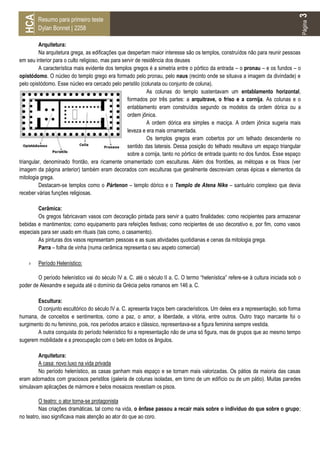3
 HCA
        Resumo para primeiro teste




                                                                                                                                      Página
        Dylan Bonnet | 2258

         Arquitetura:
         Na arquitetura grega, as edificações que despertam maior interesse são os templos, construídos não para reunir pessoas
em seu interior para o culto religioso, mas para servir de residência dos deuses
         A característica mais evidente dos templos gregos é a simetria entre o pórtico da entrada – o pronau – e os fundos – o
opistódomo. O núcleo do templo grego era formado pelo pronau, pelo naus (recinto onde se situava a imagem da divindade) e
pelo opistódomo. Esse núcleo era cercado pelo peristilo (colunata ou conjunto de coluna).
                                                             As colunas do templo sustentavam um entablamento horizontal,
                                                   formados por três partes: a arquitrave, o friso e a cornija. As colunas e o
                                                   entablamento eram construídos segundo os modelos da ordem dórica ou a
                                                   ordem jônica.
                                                             A ordem dórica era simples e maciça. A ordem jônica sugeria mais
                                                   leveza e era mais ornamentada.
                                                             Os templos gregos eram cobertos por um telhado descendente no
                                                   sentido das laterais. Dessa posição do telhado resultava um espaço triangular
                                                   sobre a cornija, tanto no pórtico de entrada quanto no dos fundos. Esse espaço
triangular, denominado frontão, era ricamente ornamentado com esculturas. Além dos frontões, as métopas e os frisos (ver
imagem da página anterior) também eram decorados com esculturas que geralmente descreviam cenas épicas e elementos da
mitologia grega.
         Destacam-se templos como o Pártenon – templo dórico e o Templo de Atena Nike – santuário complexo que devia
receber várias funções religiosas.

        Cerâmica:
        Os gregos fabricavam vasos com decoração pintada para servir a quatro finalidades: como recipientes para armazenar
bebidas e mantimentos; como equipamento para refeições festivas; como recipientes de uso decorativo e, por fim, como vasos
especiais para ser usado em rituais (tais como, o casamento).
        As pinturas dos vasos representam pessoas e as suas atividades quotidianas e cenas da mitologia grega.
        Parra – folha de vinha (numa cerâmica representa o seu aspeto comercial)

    ›   Período Helenístico:

        O período helenístico vai do século IV a. C. até o século II a. C. O termo “helenística” refere-se à cultura iniciada sob o
poder de Alexandre e seguida até o domínio da Grécia pelos romanos em 146 a. C.

        Escultura:
        O conjunto escultórico do século IV a. C. apresenta traços bem característicos. Um deles era a representação, sob forma
humana, de conceitos e sentimentos, como a paz, o amor, a liberdade, a vitória, entre outros. Outro traço marcante foi o
surgimento do nu feminino, pois, nos períodos arcaico e clássico, representava-se a figura feminina sempre vestida.
        A outra conquista do período helenístico foi a representação não de uma só figura, mas de grupos que ao mesmo tempo
sugerem mobilidade e a preocupação com o belo em todos os ângulos.

        Arquitetura:
        A casa: novo luxo na vida privada
        No período helenístico, as casas ganham mais espaço e se tornam mais valorizadas. Os pátios da maioria das casas
eram adornados com graciosos peristilos (galeria de colunas isoladas, em torno de um edifício ou de um pátio). Muitas paredes
simulavam aplicações de mármore e belos mosaicos revestiam os pisos.

         O teatro: o ator torna-se protagonista
         Nas criações dramáticas, tal como na vida, o ênfase passou a recair mais sobre o indivíduo do que sobre o grupo;
no teatro, isso significava mais atenção ao ator do que ao coro.
 