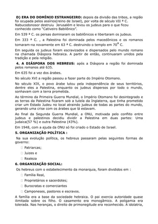 D) ERA DO DOMÍNIO ESTRANGEIRO: depois da divisão das tribos, a região
foi ocupada pelos assírios(reino de Israel), por volta de século VII ª C.
Nabucodonosor destruiu Jerusalém e levou os judeus para o que ficou
conhecido como “Cativeiro Babilônico”.
Em 539 ª C. os persas dominaram os babilônicos e libertaram os judeus.
Em 333 ª C. , a Palestina foi dominada pelos macedônicos e os romanos
tomaram-na novamente em 63 ª C. destruindo o templo em 70ª C.
Em seguida os judeus foram escravizados e dispersados pelo mundo romano
na chamada Diáspora hebraica. A partir de então, continuaram unidos pela
tradição e pela religião.
 4. A DIÁSPORA DOS HEBREUS: após a Diáspora a região foi dominada
pelos romanos até 635.
Em 635 foi a vez dos árabes.
No século XVI a região passou a fazer parte do Império Otomano.
No século XIX, o povo árabe lutou pela independência de seus territórios,
dentre eles a Palestina, enquanto os judeus dispersos por todo o mundo,
sonhavam com a terra prometida.
Ao término da Primeira Guerra Mundial, o Império Otomano foi desintegrado e
as terras da Palestina ficaram sob a tutela da Inglaterra, que tinha prometido
criar um Estado Judeu no local atraindo judeus de todas as partes do mundo,
gerando uma crise com os árabes que lá estavam.
Ao final da Segunda Guerra Mundial, a ONU, motivada pelo conflito entre
judeus e palestinos decidiu dividir a Palestina em duas partes: Uma
judaica(57 %) e outra Palestina (43%).
Em 1948, com a ajuda da ONU só foi criado o Estado de Israel.
5. ORGANIZAÇÃO POLÍTICA :
 Na sua evolução política, os hebreus passaram pelas seguintes formas de
governo:
     Patriarcas;
     Juizes e
     Realeza
6. ORGANIZAÇÃO SOCIAL:
Os hebreus com o estabelecimento da monarquia, foram divididos em :
     Família Real,
     Proprietários e sacerdotes;
     Burocratas e comerciantes
     Camponeses, pastores e escravos.
A família era a base da sociedade hebraica. O pai exercia autoridade quase
ilimitada sobre os filho. O casamento era monogâmico. A poligamia era
tolerada. Nas heranças, o direito de primonegitude era reconhecido. A idolatria,
 