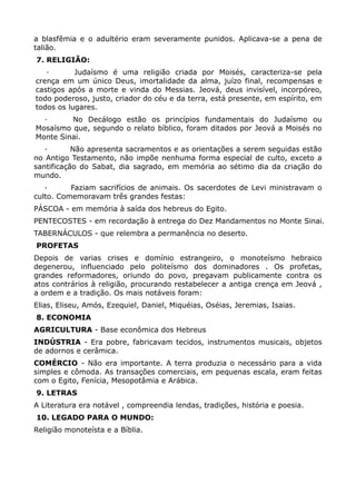 a blasfêmia e o adultério eram severamente punidos. Aplicava-se a pena de
talião.
7. RELIGIÃO:
   ·       Judaísmo é uma religião criada por Moisés, caracteriza-se pela
crença em um único Deus, imortalidade da alma, juízo final, recompensas e
castigos após a morte e vinda do Messias. Jeová, deus invisível, incorpóreo,
todo poderoso, justo, criador do céu e da terra, está presente, em espírito, em
todos os lugares.
  ·      No Decálogo estão os princípios fundamentais do Judaísmo ou
Mosaísmo que, segundo o relato bíblico, foram ditados por Jeová a Moisés no
Monte Sinai.
   ·       Não apresenta sacramentos e as orientações a serem seguidas estão
no Antigo Testamento, não impõe nenhuma forma especial de culto, exceto a
santificação do Sabat, dia sagrado, em memória ao sétimo dia da criação do
mundo.
   ·      Faziam sacrifícios de animais. Os sacerdotes de Levi ministravam o
culto. Comemoravam três grandes festas:
PÁSCOA - em memória à saída dos hebreus do Egito.
PENTECOSTES - em recordação à entrega do Dez Mandamentos no Monte Sinai.
TABERNÁCULOS - que relembra a permanência no deserto.
PROFETAS
Depois de varias crises e domínio estrangeiro, o monoteísmo hebraico
degenerou, influenciado pelo politeísmo dos dominadores . Os profetas,
grandes reformadores, oriundo do povo, pregavam publicamente contra os
atos contrários à religião, procurando restabelecer a antiga crença em Jeová ,
a ordem e a tradição. Os mais notáveis foram:
Elias, Eliseu, Amós, Ezequiel, Daniel, Miquéias, Oséias, Jeremias, Isaias.
8. ECONOMIA
AGRICULTURA - Base econômica dos Hebreus
INDÚSTRIA - Era pobre, fabricavam tecidos, instrumentos musicais, objetos
de adornos e cerâmica.
COMÉRCIO - Não era importante. A terra produzia o necessário para a vida
simples e cômoda. As transações comerciais, em pequenas escala, eram feitas
com o Egito, Fenícia, Mesopotâmia e Arábica.
9. LETRAS
A Literatura era notável , compreendia lendas, tradições, história e poesia.
10. LEGADO PARA O MUNDO:
Religião monoteísta e a Bíblia.
 